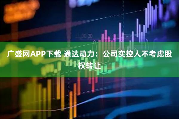 广盛网APP下载 通达动力：公司实控人不考虑股权转让
