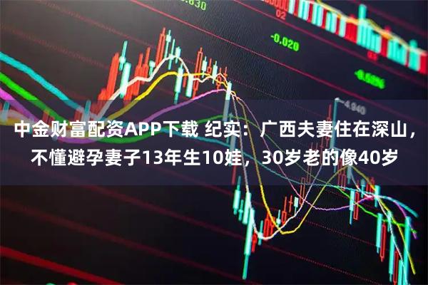 中金财富配资APP下载 纪实：广西夫妻住在深山，不懂避孕妻子13年生10娃，30岁老的像40岁