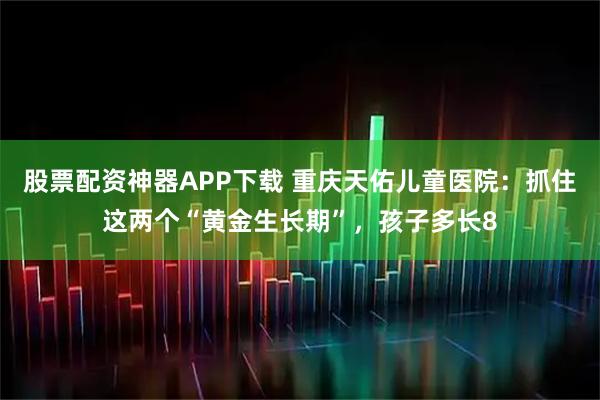 股票配资神器APP下载 重庆天佑儿童医院：抓住这两个“黄金生长期”，孩子多长8