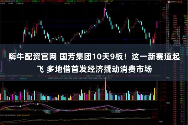 嗨牛配资官网 国芳集团10天9板！这一新赛道起飞 多地借首发经济撬动消费市场