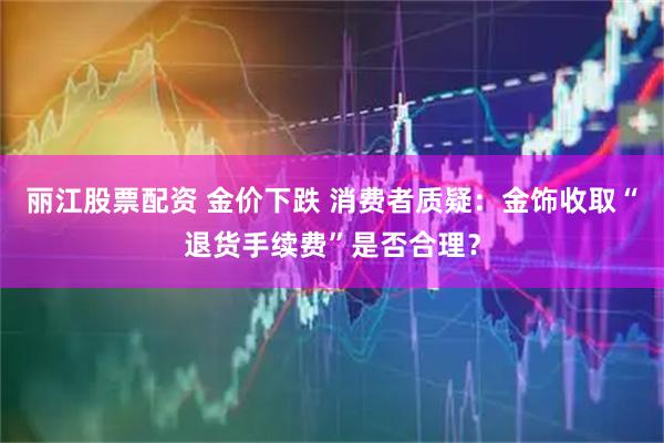 丽江股票配资 金价下跌 消费者质疑：金饰收取“退货手续费”是否合理？