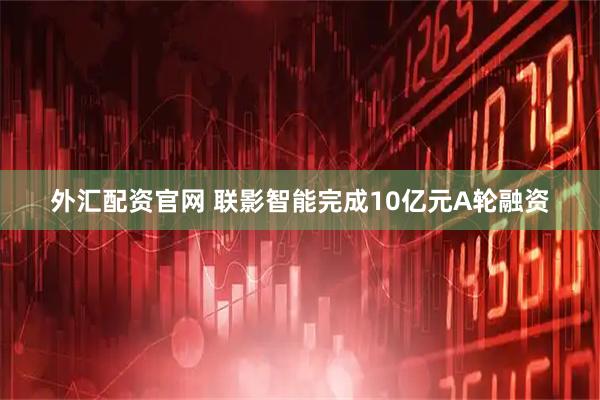 外汇配资官网 联影智能完成10亿元A轮融资