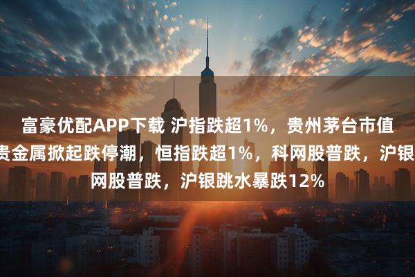 富豪优配APP下载 沪指跌超1%，贵州茅台市值重回2万亿，贵金属掀起跌停潮，恒指跌超1%，科网股普跌，沪银跳水暴跌12%