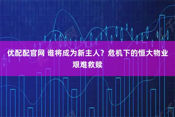 优配配官网 谁将成为新主人?危机下的恒大物业艰难救赎