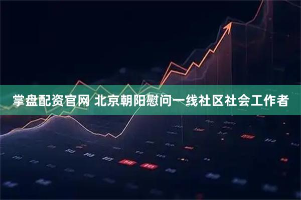 掌盘配资官网 北京朝阳慰问一线社区社会工作者