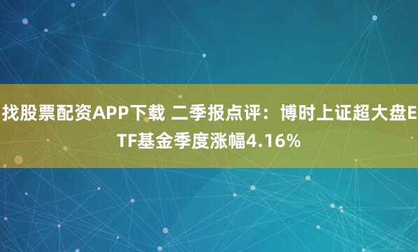 找股票配资APP下载 二季报点评：博时上证超大盘ETF基金季度涨幅4.16%