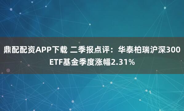 鼎配配资APP下载 二季报点评:华泰柏瑞沪深300ETF基金季度涨幅2.31%
