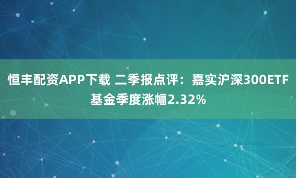 恒丰配资APP下载 二季报点评：嘉实沪深300ETF基金季度涨幅2.32%