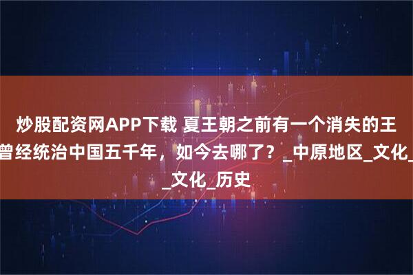 炒股配资网APP下载 夏王朝之前有一个消失的王朝,曾经统治中国五千年,如今去哪了?_中原地区_文化_历史