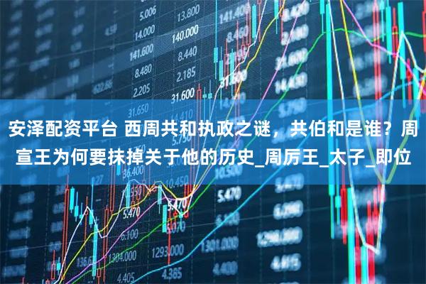 安泽配资平台 西周共和执政之谜，共伯和是谁？周宣王为何要抹掉关于他的历史_周厉王_太子_即位