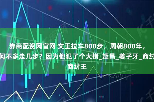 券商配资网官网 文王拉车800步，周朝800年，为何不多走几步？因为他犯了个大错_姬昌_姜子牙_商纣王