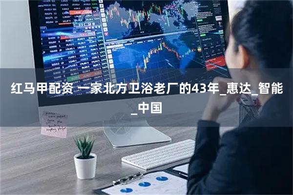 红马甲配资 一家北方卫浴老厂的43年_惠达_智能_中国