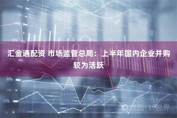 汇金通配资 市场监管总局:上半年国内企业并购较为活跃