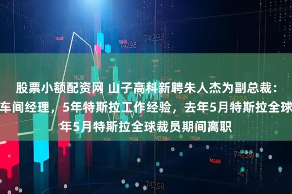 股票小额配资网 山子高科新聘朱人杰为副总裁：曾任一汽大众车间经理，5年特斯拉工作经验，去年5月特斯拉全球裁员期间离职