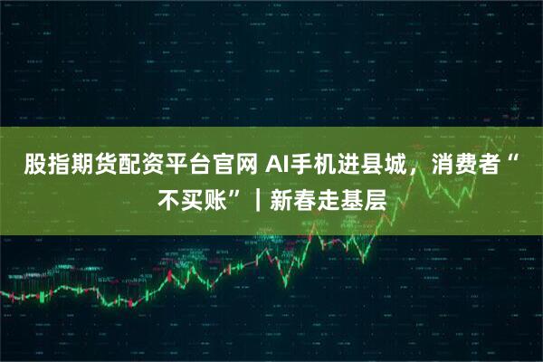 股指期货配资平台官网 AI手机进县城,消费者“不买账”|新春走基层