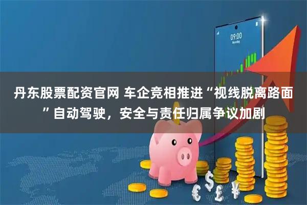 丹东股票配资官网 车企竞相推进“视线脱离路面”自动驾驶，安全与责任归属争议加剧