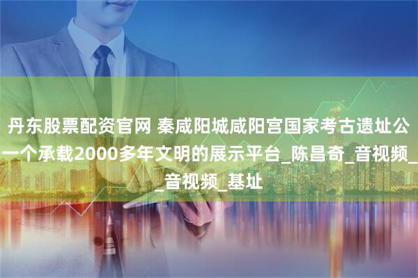 丹东股票配资官网 秦咸阳城咸阳宫国家考古遗址公园：一个承载2000多年文明的展示平台_陈昌奇_音视频_基址
