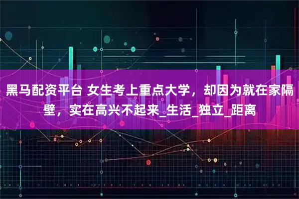黑马配资平台 女生考上重点大学，却因为就在家隔壁，实在高兴不起来_生活_独立_距离