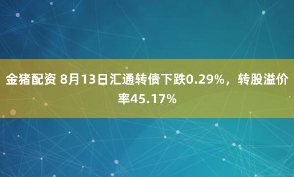 金猪配资 8月13日汇通转债下跌0.29%，转股溢价率45.17%