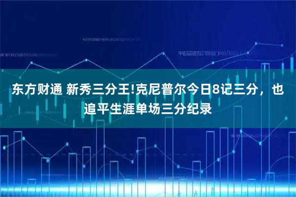 东方财通 新秀三分王!克尼普尔今日8记三分，也追平生涯单场三分纪录