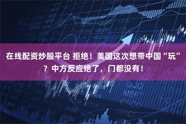 在线配资炒股平台 拒绝！美国这次想带中国“玩”？中方反应绝了，门都没有！