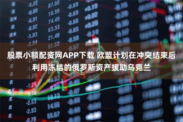 股票小额配资网APP下载 欧盟计划在冲突结束后利用冻结的俄罗斯资产援助乌克兰