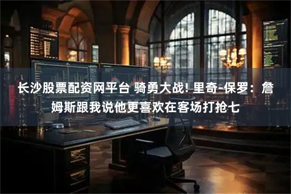 长沙股票配资网平台 骑勇大战! 里奇-保罗：詹姆斯跟我说他更喜欢在客场打抢七