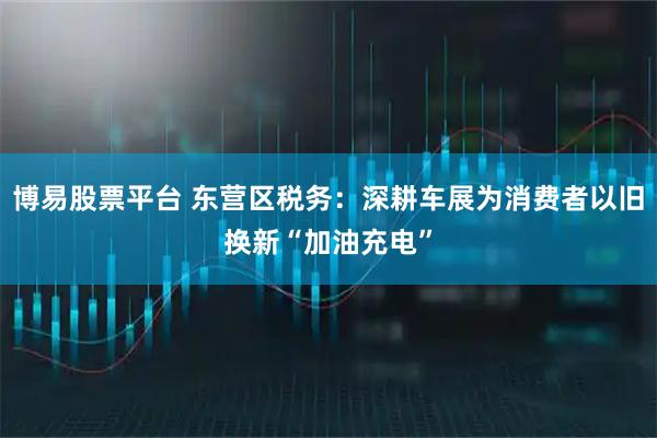 博易股票平台 东营区税务:深耕车展为消费者以旧换新“加油充电”