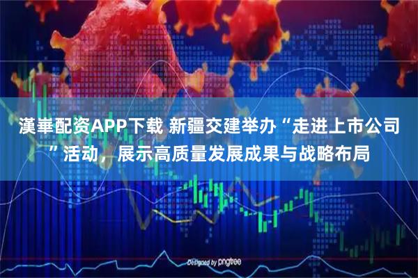 漢崋配资APP下载 新疆交建举办“走进上市公司”活动，展示高质量发展成果与战略布局