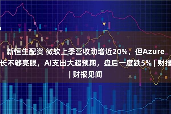 新恒生配资 微软上季营收劲增近20%,但Azure云增长不够亮眼,AI支出大超预期,盘后一度跌5% | 财报见闻