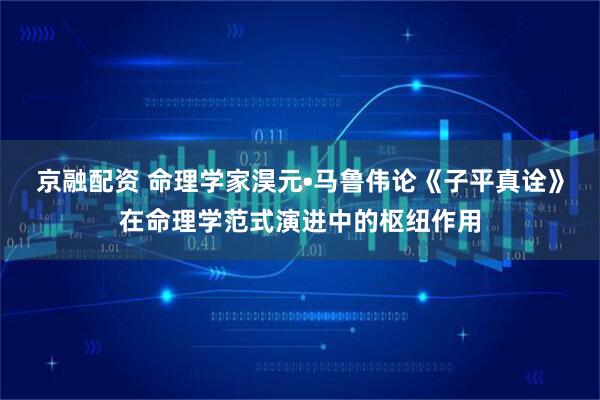 京融配资 命理学家淏元•马鲁伟论《子平真诠》在命理学范式演进中的枢纽作用