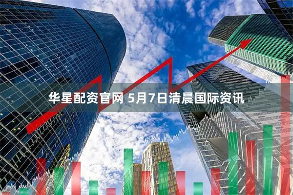 华星配资官网 5月7日清晨国际资讯