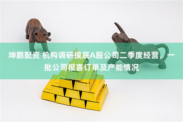 坤鹏配资 机构调研摸底A股公司二季度经营，一批公司报喜订单及产能情况
